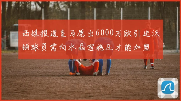 西媒报道皇马愿出6000万欧引进沃顿球员需向水晶宫施压才能加盟