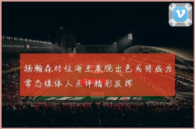 杨瀚森对位海王表现出色或将成为常态媒体人点评精彩发挥