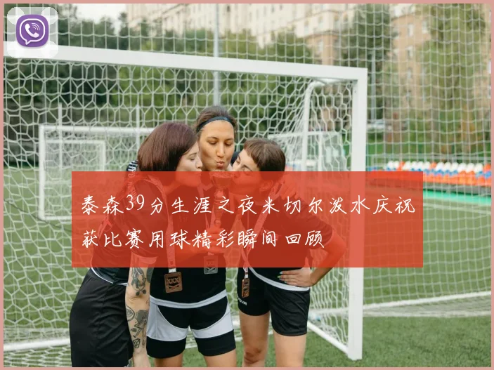 泰森39分生涯之夜米切尔泼水庆祝获比赛用球精彩瞬间回顾