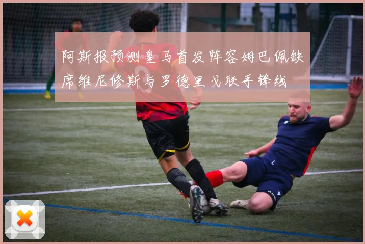 阿斯报预测皇马首发阵容姆巴佩缺席维尼修斯与罗德里戈联手锋线