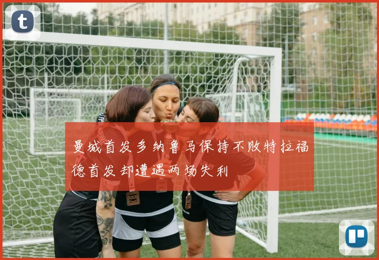 曼城首发多纳鲁马保持不败特拉福德首发却遭遇两场失利