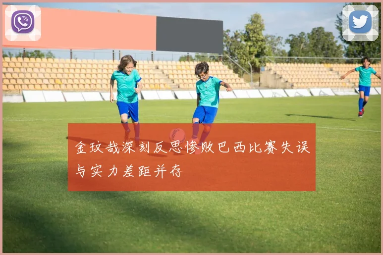 金玟哉深刻反思惨败巴西比赛失误与实力差距并存