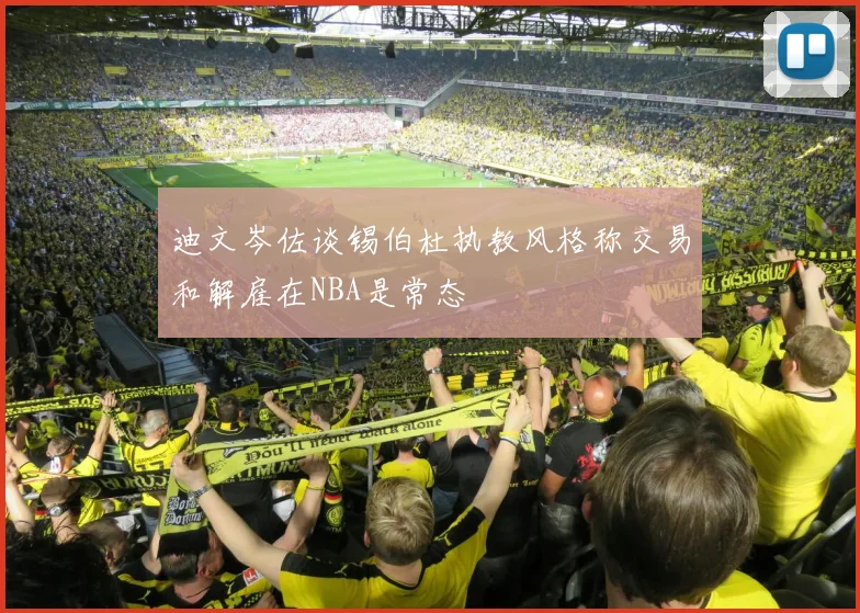 迪文岑佐谈锡伯杜执教风格称交易和解雇在NBA是常态