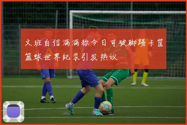 文班自信满满称今日可破脚踢卡筐篮球世界纪录引发热议