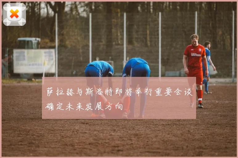 萨拉赫与斯洛特即将举行重要会谈确定未来发展方向