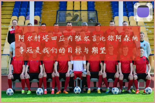 阿尔特塔回应内维尔言论称阿森纳争冠是我们的目标与期望
