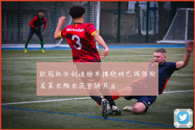 欧冠机会创造榜单揭晓姆巴佩领衔居莱尔维尔茨紧随其后
