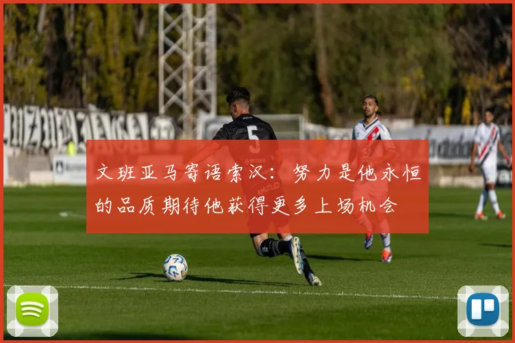 文班亚马寄语索汉：努力是他永恒的品质期待他获得更多上场机会